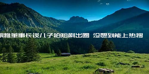 洁丽雅董事长谈儿子拍短剧出圈 没想到能上热搜1 儿子百万级账号算及格！